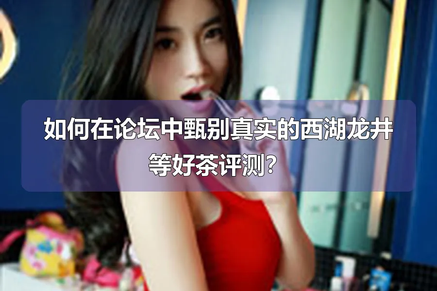 如何在论坛中甄别真实的西湖龙井等好茶评测？